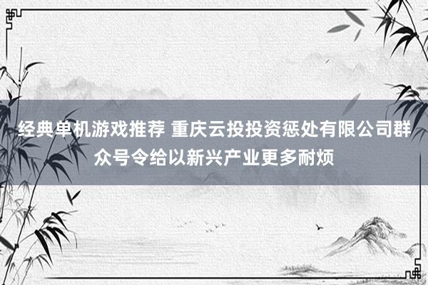 经典单机游戏推荐 重庆云投投资惩处有限公司群众号令给以新兴产业更多耐烦